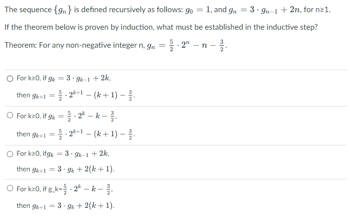 The sequence {gn} is defined recursively as follows: go = 1, and gn = 3 · 9n-1 + 2n, for n≥1.
If the theorem below is proven by induction, what must be established in the inductive step?
Theorem: For any non-negative integer n, gn
For k20, if gk = 3.9k-1 + 2k,
then gk+1 = 2.2k+1 − (k + 1) − ¾/1.
O For k20, if gk = /2kk-1,
then gk+1
=
5
- 2k+1 − (k+ 1) — 3³/3.
O For k20, ifgk = 3.9k-1 + 2k,
then gk+1 = 3.9k + 2(k+ 1).
O For k20, if g_k=.2k – k
then gk+1
3
2'
3.9k + 2(k+1).
=
N/W
.27² -n- 312.