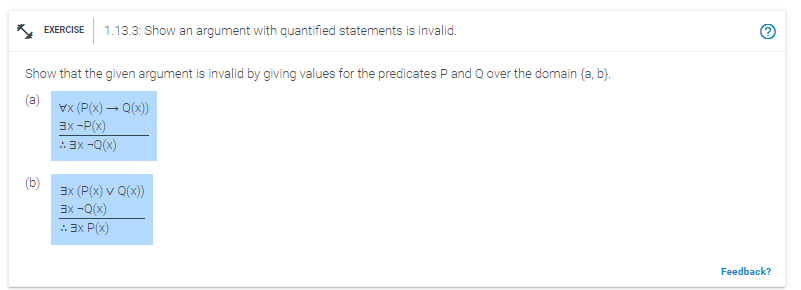 EXERCISE 1.13.3: Show an argument with quantified statements is invalid.
Show that the given argument is invalid by giving values for the predicates P and Q over the domain (a, b).
(a)
x (P(x) → Q(x))
3x - P(x)
:: 3x -Q(x)
3x (P(x) v Q(x))
3x -Q(x)
:: 3x P(x)
~
Feedback?