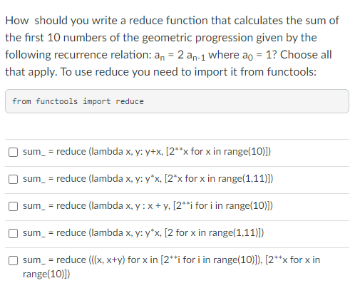 How should you write a reduce function that calculates the sum of
the first 10 numbers of the geometric progression given by the
following recurrence relation: an = 2 an-1 where ao = 1? Choose all
that apply. To use reduce you need to import it from functools:
from functools import reduce
sum_ = reduce (lambda x, y: y+x, [2**x for x in range(10)])
sum_ = reduce (lambda x, y: y*x, [2*x for x in range(1,11)])
sum_ = reduce (lambda x, y: x + y, [2**i for i in range(10)])
sum_ = reduce (lambda x, y: y*x, [2 for x in range(1,11)])
sum_ = reduce (((x, x+y) for x in [2**i for i in range(10)]), [2**x for x in
range(10)])