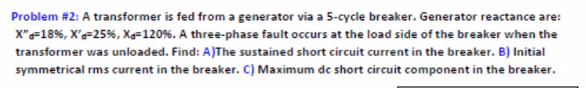 Problem #2: A transformer is fed from a generator via a 5-cycle breaker. Generator reactance are:
X"=18%, X'=25%, Xe=120%. A three-phase fault occurs at the load side of the breaker when the
transformer was unloaded. Find: A)The sustained short circuit current in the breaker. B) Initial
symmetrical rms current in the breaker. C) Maximum dc short circuit component in the breaker.
