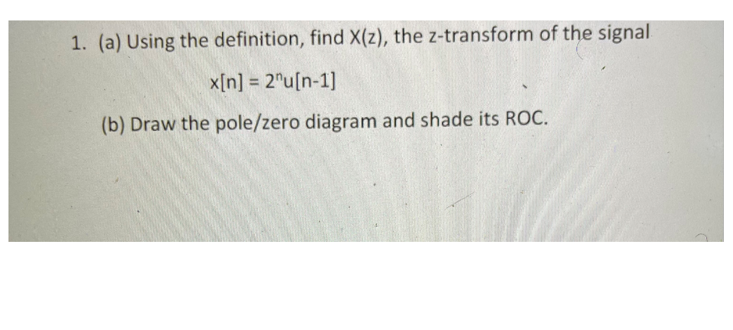 1. (a) Using the definition, find X(z), the z-transform of the signal.
x[n] = 2"u[n-1]
(b) Draw the pole/zero diagram and shade its ROC.
