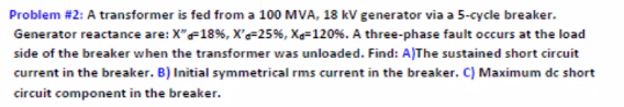 Problem #2: A transformer is fed from a 100 MVA, 18 kV generator via a 5-cycle breaker.
Generator reactance are: X"F18%, X'=25%, Xe=120%. A three-phase fault occurs at the load
side of the breaker when the transformer was unloaded. Find: A)The sustained short circuit
current in the breaker. B) Initial symmetrical rms current in the breaker. C) Maximum de short
circuit component in the breaker.
