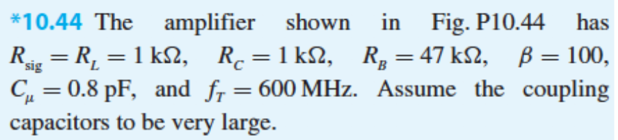 *10.44 The
amplifier
shown in Fig. P10.44
has
Rs = R, = 1 k2, R.=1 k2, R, = 47 k2, B= 100,
C, = 0.8 pF, and fr= 600 MHz. Assume the coupling
capacitors to be very large.
sig
