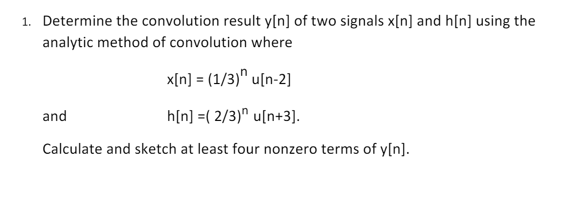 1. Determine the convolution result y[n] of two signals x[n] and h[n] using the
analytic method of convolution where
x[n] = (1/3)" u[n-2]
%3D
and
h[n] =( 2/3)" u[n+3].
Calculate and sketch at least four nonzero terms of y[n].

