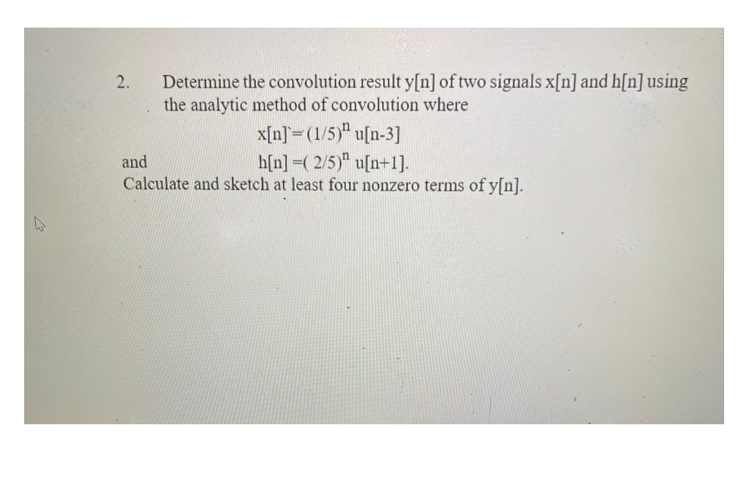 Determine the convolution result y[n] of two signals x[n] and h[n] using
the analytic method of convolution where
2.
x[n]= (1/5)" u[n-3]
h[n] =( 2/5)" u[n+1].
Calculate and sketch at least four nonzero terms of y[n].
and
