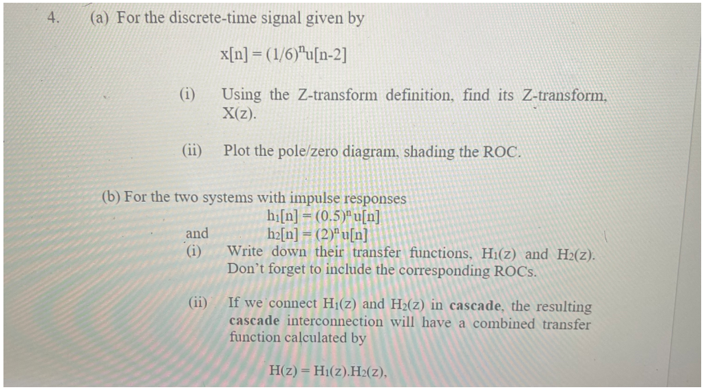 4.
(a) For the discrete-time signal given by
x[n] = (1/6)*u[n-2]
(i)
Using the Z-transform definition, find its Z-transform,
X(z).
(ii)
Plot the pole/zero diagram, shading the ROC.
(b) For the two systems with impulse responses
hi[n] = (0.5)" u[n]
h2[n] = (2)ªu[n]
Write down their transfer functions, H1(z) and H2(z).
Don't forget to include the corresponding ROCS.
and
(i)
If we connect H1(z) and H2(z) in cascade, the resulting
cascade interconnection will have a combined transfer
function calculated by
(ii)
H(z) = H1(z).H2(z),
