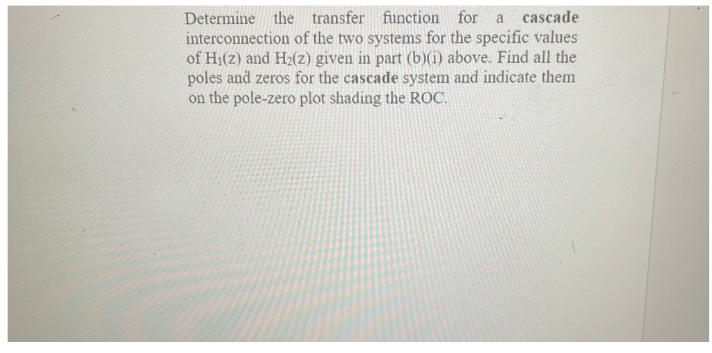 Determine the transfer function
interconnection of the two systems for the specific values
of H1(z) and H2(z) given in part (b)(i) above. Find all the
poles and zeros for the cascade system and indicate them
on the pole-zero plot shading the ROC.
for a
cascade
