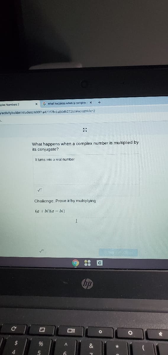 aplex Numbers 2
G what happens when a cormplex x
Vactivitybuilder/student/600fla471f78cbabod62726D#screenldx=2
What happens when a complex number is multiplied by
its conjugate?
It turns into a real number
Challenge: Prove it by multiplying
(a + bi)(a – bi)
hp
24
%
4
