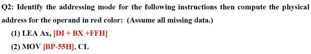 Q2: Identify the addressing mode for the following instructions then compute the physical
address for the operand in red color: (Assume all missing data.)
(1) LEA Ax, [DI+ BX +FFH]
(2) MOV [BP-55H], CL
