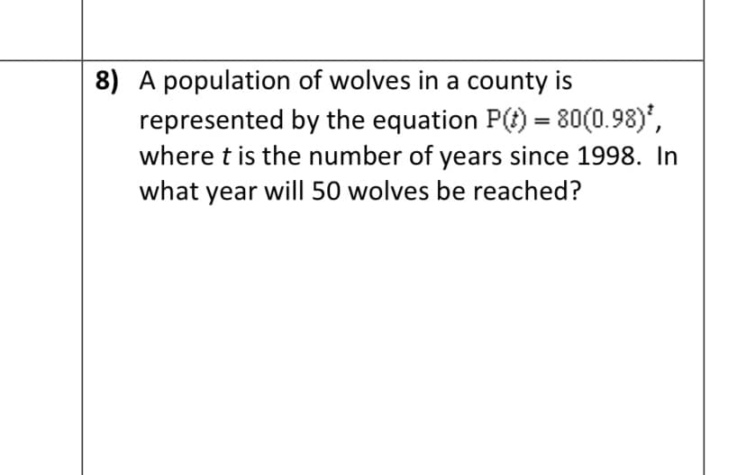 **Problem 8**

A population of wolves in a county is represented by the equation \( P(t) = 80 (0.98)^t \), where \( t \) is the number of years since 1998. In what year will 50 wolves be reached?