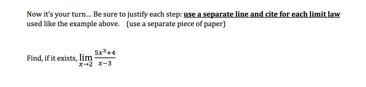 Now it's your turn... Be sure to justify each step: use a separate line and cite for each limit law
used like the example above. (use a separate piece of paper)
Find, if it exists, lim
5x3+4
X-2 X-3