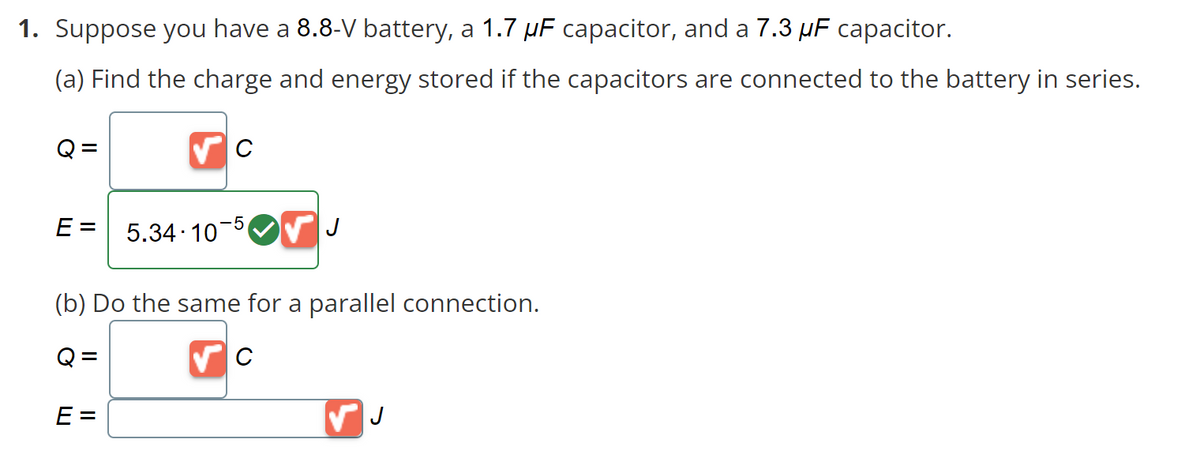 1. Suppose you have a 8.8-V battery, a 1.7 µF capacitor, and a 7.3 µF capacitor.
(a) Find the charge and energy stored if the capacitors are connected to the battery in series.
✓ C
Q=
E=
5.34-10-5 ✓ J
(b) Do the same for a parallel connection.
Q=
✓C
E=
✓ J