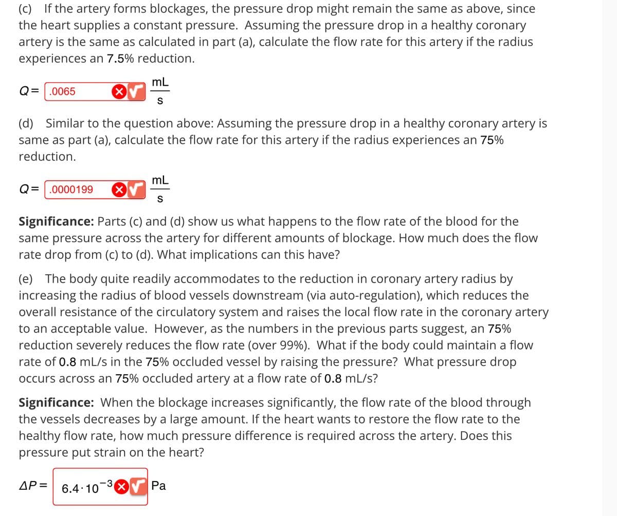(c) If the artery forms blockages, the pressure drop might remain the same as above, since
the heart supplies a constant pressure. Assuming the pressure drop in a healthy coronary
artery is the same as calculated in part (a), calculate the flow rate for this artery if the radius
experiences an 7.5% reduction.
Q= .0065
mL
S
(d) Similar to the question above: Assuming the pressure drop in a healthy coronary artery is
same as part (a), calculate the flow rate for this artery if the radius experiences an 75%
reduction.
Q= .0000199 X
mL
S
Significance: Parts (c) and (d) show us what happens to the flow rate of the blood for the
same pressure across the artery for different amounts of blockage. How much does the flow
rate drop from (c) to (d). What implications can this have?
(e) The body quite readily accommodates to the reduction in coronary artery radius by
increasing the radius of blood vessels downstream (via auto-regulation), which reduces the
overall resistance of the circulatory system and raises the local flow rate in the coronary artery
to an acceptable value. However, as the numbers in the previous parts suggest, an 75%
reduction severely reduces the flow rate (over 99%). What if the body could maintain a flow
rate of 0.8 mL/s in the 75% occluded vessel by raising the pressure? What pressure drop
occurs across an 75% occluded artery at a flow rate of 0.8 ml/s?
Significance: When the blockage increases significantly, the flow rate of the blood through
the vessels decreases by a large amount. If the heart wants to restore the flow rate to the
healthy flow rate, how much pressure difference is required across the artery. Does this
pressure put strain on the heart?
AP= 6.4.10
Pa