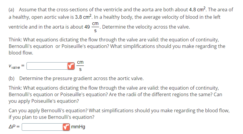 (a) Assume that the cross-sections of the ventricle and the aorta are both about 4.8 cm². The area of
a healthy, open aortic valve is 3.8 cm². In a healthy body, the average velocity of blood in the left
cm
ventricle and in the aorta is about 49. Determine the velocity across the valve.
S
Think: What equations dictating the flow through the valve are valid: the equation of continuity,
Bernoulli's equation or Poiseuille's equation? What simplifications should you make regarding the
blood flow.
cm
V valve
(b) Determine the pressure gradient across the aortic valve.
Think: What equations dictating the flow through the valve are valid: the equation of continuity,
Bernoulli's equation or Poiseuille's equation? Are the radii of the different regions the same? Can
you apply Poiseuille's equation?
Can you apply Bernoulli's equation? What simplifications should you make regarding the blood flow,
if you plan to use Bernoulli's equation?
ΔΡ =
✔mmHg