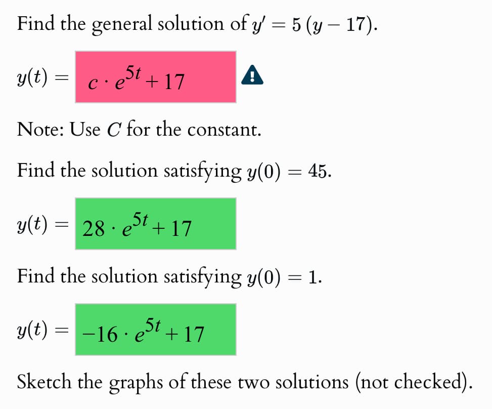 Find the general solution of y' = 5 (y — 17).
y(t) = c. e5t +17
c·e+17
A
Note: Use C for the constant.
Find the solution satisfying y(0) = 45.
y(t): = 28. e5t +17
Find the solution satisfying y(0) = 1.
y(t) = −16 · e5t +17
Sketch the graphs of these two solutions (not checked).