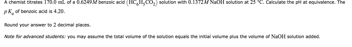 A chemist titrates 170.0 mL of a 0.6249M benzoic acid (HC´H₂CO₂) solution with 0.1372M NaOH solution at 25 °C. Calculate the pH at equivalence. The
PK of benzoic acid is 4.20.
a
Round your answer to 2 decimal places.
Note for advanced students: you may assume the total volume of the solution equals the initial volume plus the volume of NaOH solution added.