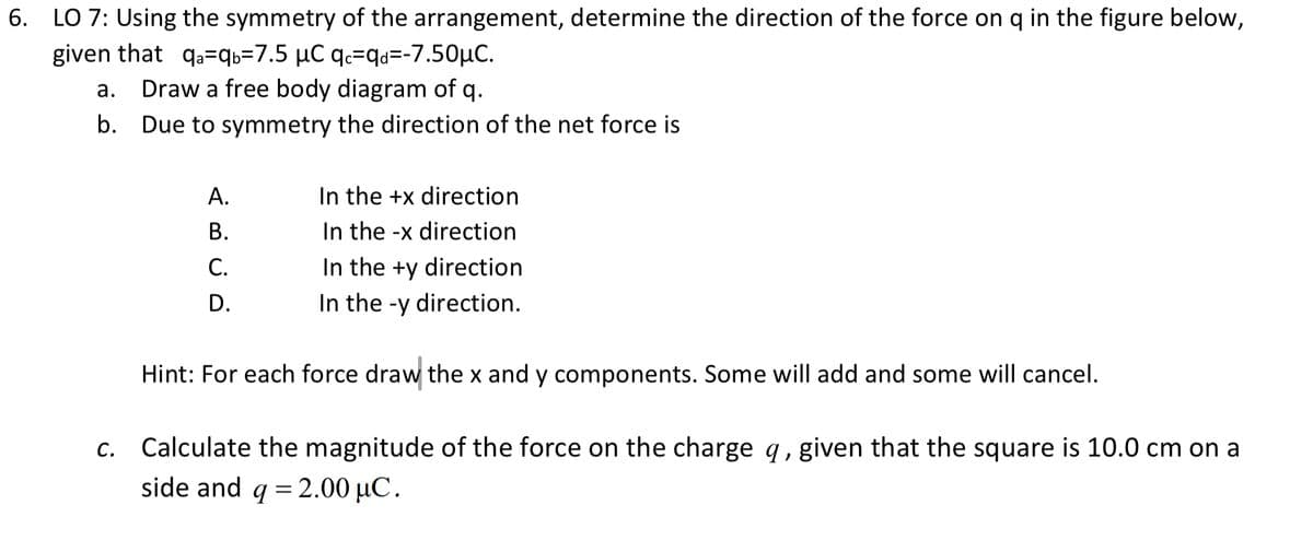 6. LO 7: Using the symmetry of the arrangement, determine the direction of the force on q in the figure below,
given that qa=qb=7.5 µC qc=qd=-7.50μC.
a.
Draw a free body diagram of q.
b. Due to symmetry the direction of the net force is
A.
B.
C.
D.
In the +x direction
In the -x direction
In the +y direction.
In the -y direction.
Hint: For each force draw the x and y components. Some will add and some will cancel.
c. Calculate the magnitude of the force on the charge q, given that the square is 10.0 cm on a
side and q = 2.00 μC.