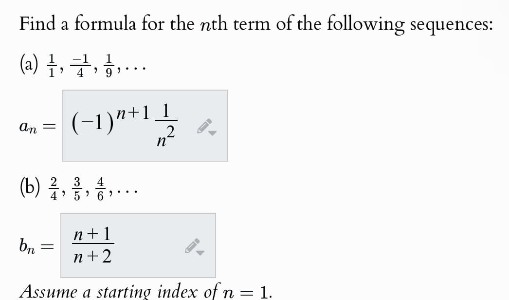 Find a formula for the nth term of the following sequences:
(a) 1, 1, 1, ...
An =
4 9
(−1) n+1 1
n
2
%
3
4
(b) 1, 1, 1, ...
4' 5
6
bn
n+1
-
n+2
-
Assume a starting index of n = 1.