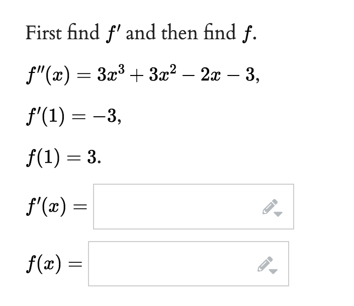 First find f' and then find f.
f"(x) = 3x³ + 3x² - 2x - 3,
f'(1) = -3,
f(1) = 3.
f'(x) =
f(x) =
J
F