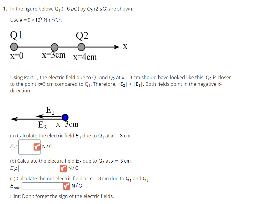 1. In the figure below, Q₁ (-6 µC) by Q₂ (2 μC) are shown.
Use k = 9x10⁹ Nm²/c².
Q1
x=0
x=3cm
Q2
x=4cm
X
Using Part 1, the electric field due to Q₁ and Q₂ at x = 3 cm should have looked like this. Q₂ is closer
to the point x=3 cm compared to Q₁. Therefore, |E₂|> |E₁|. Both fields point in the negative x-
direction.
E₁
E₂ x=3cm
(a) Calculate the electric field E₁ due to Q₁ at x = 3 cm.
E₁:
✔N/C
(b) Calculate the electric field E₂ due to Q₂ at x = 3 cm.
E₂:
N/C
(c) Calculate the net electric field at x = 3 cm due to Q₁ and Q₂.
Enet
N/C
Hint: Don't forget the sign of the electric fields.