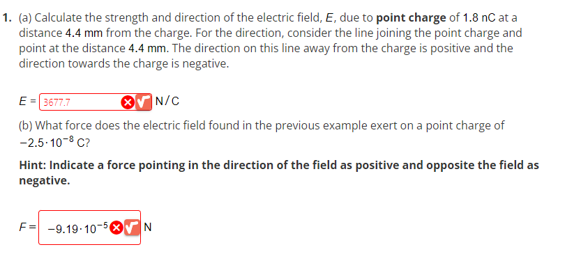 1. (a) Calculate the strength and direction of the electric field, E, due to point charge of 1.8 nC at a
distance 4.4 mm from the charge. For the direction, consider the line joining the point charge and
point at the distance 4.4 mm. The direction on this line away from the charge is positive and the
direction towards the charge is negative.
E = 3677.7
X
N/C
(b) What force does the electric field found in the previous example exert on a point charge of
-2.5-10-8 C?
Hint: Indicate a force pointing in the direction of the field as positive and opposite the field as
negative.
F= -9.19-10-5X√ N