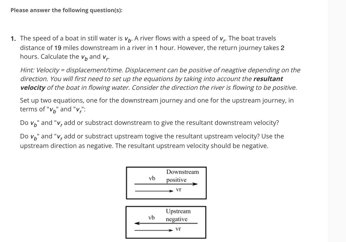 Please answer the following question(s):
1. The speed of a boat in still water is vá. A river flows with a speed of v₁. The boat travels
distance of 19 miles downstream in a river in 1 hour. However, the return journey takes 2
hours. Calculate the vand v₁.
Hint: Velocity=displacement/time. Displacement can be positive of neagtive depending on the
direction. You will first need to set up the equations by taking into account the resultant
velocity of the boat in flowing water. Consider the direction the river is flowing to be positive.
Set up two equations, one for the downstream journey and one for the upstream journey, in
terms of "v" and "v":
Do v" and "v, add or substract downstream to give the resultant downstream velocity?
Do v" and "v, add or substract upstream togive the resultant upstream velocity? Use the
upstream direction as negative. The resultant upstream velocity should be negative.
vb
vb
Downstream
positive
Vr
Upstream
negative
Vr