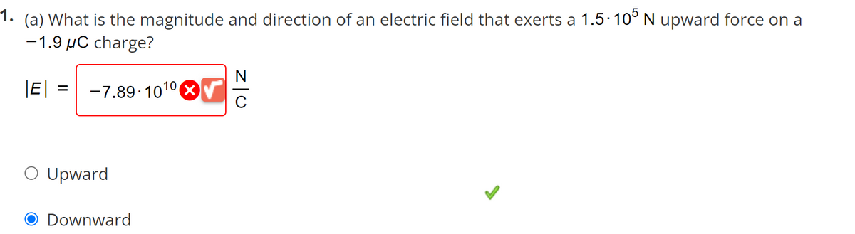 1. (a) What is the magnitude and direction of an electric field that exerts a 1.5·105 N upward force on a
-1.9 μC charge?
|E| = -7.89-1010√
O Upward
Downward
Z|O