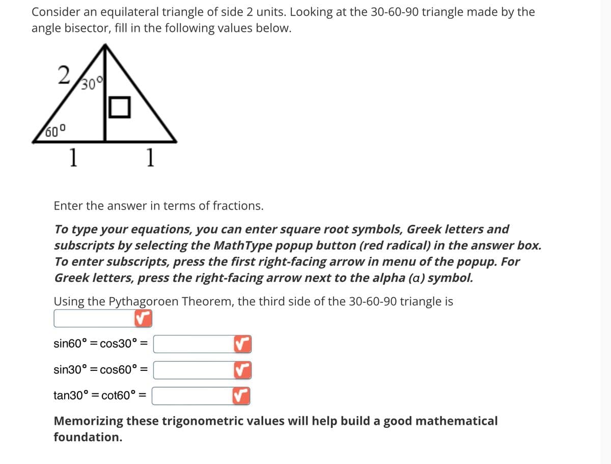 Consider an equilateral triangle of side 2 units. Looking at the 30-60-90 triangle made by the
angle bisector, fill in the following values below.
60⁰
30%
Enter the answer in terms of fractions.
To type your equations, you can enter square root symbols, Greek letters and
subscripts by selecting the MathType popup button (red radical) in the answer box.
To enter subscripts, press the first right-facing arrow in menu of the popup. For
Greek letters, press the right-facing arrow next to the alpha (a) symbol.
Using the Pythagoroen Theorem, the third side of the 30-60-90 triangle is
sin60° = cos30º =
sin30° = cos60° =
tan30° = cot60° =
✓
Memorizing these trigonometric values will help build a good mathematical
foundation.