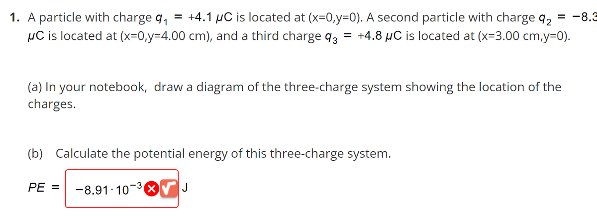 = -8.3
1. A particle with charge 9₁ = +4.1 μC is located at (x=0,y=0). A second particle with charge 92
μC is located at (x=0,y=4.00 cm), and a third charge 93 = +4.8 µC is located at (x=3.00 cm,y=0).
(a) In your notebook, draw a diagram of the three-charge system showing the location of the
charges.
(b) Calculate the potential energy of this three-charge system.
-3
-8.91-10-³√ J
PE =