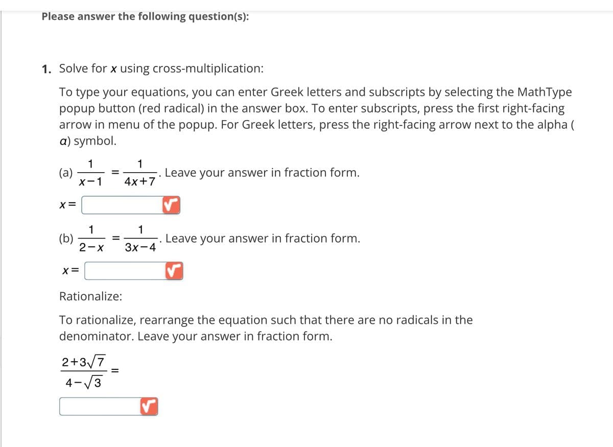 Please answer the following question(s):
1. Solve for x using cross-multiplication:
To type your equations, you can enter Greek letters and subscripts by selecting the MathType
popup button (red radical) in the answer box. To enter subscripts, press the first right-facing
arrow in menu of the popup. For Greek letters, press the right-facing arrow next to the alpha (
a) symbol.
(a)
X =
(b)
1
X-1
X =
1
2-X
=
=
Rationalize:
2+3√ √7
4-√3
4x+7
=
1
3x-4
Leave your answer in fraction form.
To rationalize, rearrange the equation such that there are no radicals in the
denominator. Leave your answer in fraction form.
Leave your answer in fraction form.