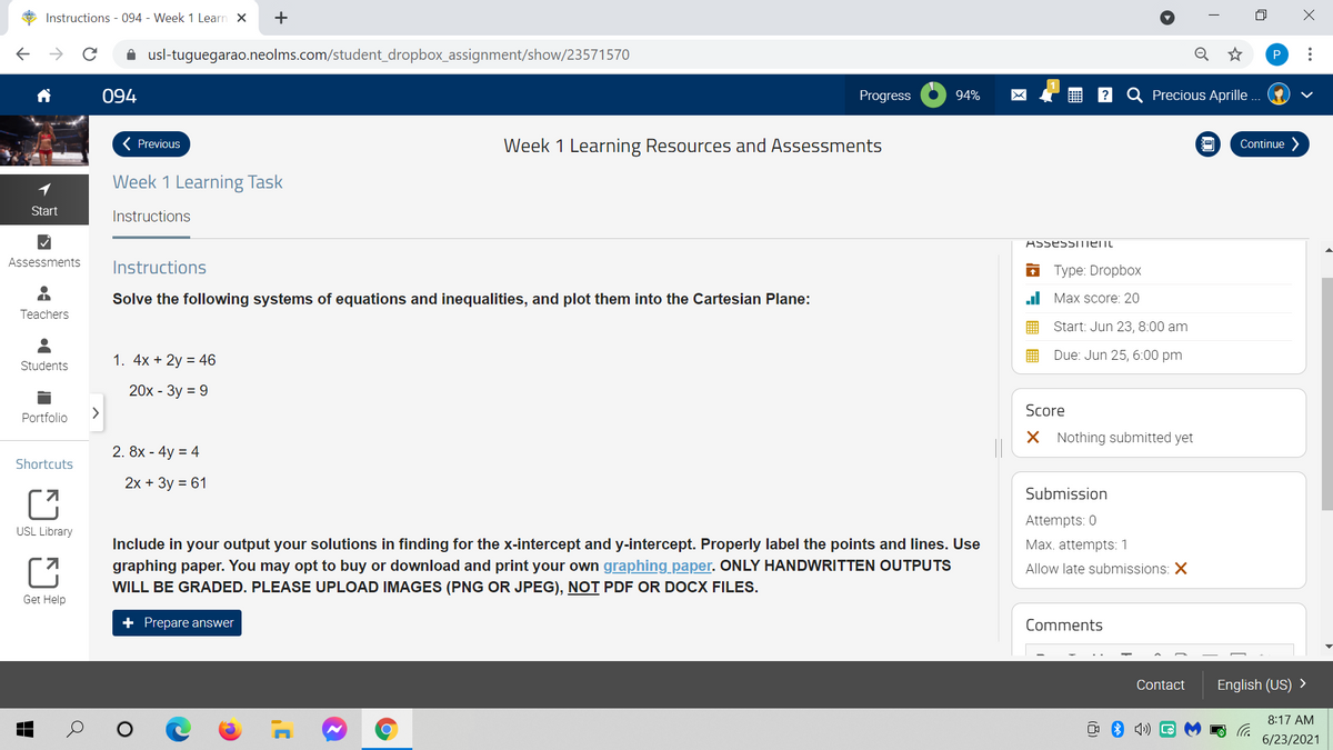 Instructions - 094 - Week 1 Learn X
+
A usl-tuguegarao.neolms.com/student_dropbox_assignment/show/23571570
Q
094
Progress
94%
Precious Aprille ...
( Previous
Week 1 Learning Resources and Assessments
Continue
Week 1 Learning Task
Start
Instructions
Lו tiו llככtככ A
Assessments
Instructions
i Туре: Dropbox
Solve the following systems of equations and inequalities, and plot them into the Cartesian Plane:
ul Max score: 20
Teachers
Start: Jun 23, 8:00 am
Due: Jun 25, 6:00 pm
1. 4x + 2y = 46
Students
20х - Зу %3D 9
Score
Portfolio
X Nothing submitted yet
2. 8x - 4y = 4
Shortcuts
2х + Зу %3D 61
Submission
Attempts: 0
USL Library
Include in your output your solutions in finding for the x-intercept and y-intercept. Properly label the points and lines. Use
Max. attempts: 1
graphing paper. You may opt to buy or download and print your own graphing paper. ONLY HANDWRITTEN OUTPUTS
Allow late submissions: X
WILL BE GRADED. PLEASE UPLOAD IMAGES (PNG OR JPEG), NOT PDF OR DOCX FILES.
Get Help
+ Prepare answer
Comments
Contact
English (US) >
8:17 AM
6/23/2021
..
