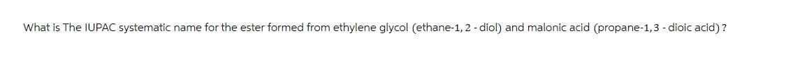 What is The IUPAC systematic name for the ester formed from ethylene glycol (ethane-1,2 -diol) and malonic acid (propane-1,3 - dioic acid)?