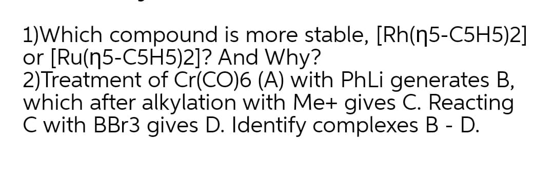 1)Which compound is more stable, [Rh(n5-C5H5)2]
or [Ru(n5-C5H5)2]? And Why?
2)Treatment of Cr(CO)6 (A) with PhLi generates B,
which after alkylation with Me+ gives C. Reacting
C with BB13 gives D. Identify complexes B - D.
