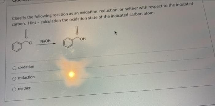 Classify the following reaction as an oxidation, reduction, or neither with respect to the indicated
carbon. Hint- calculation the oxidation state of the indicated carbon atom.
NaOH
HO,
O oxidation
O reduction
O neither
