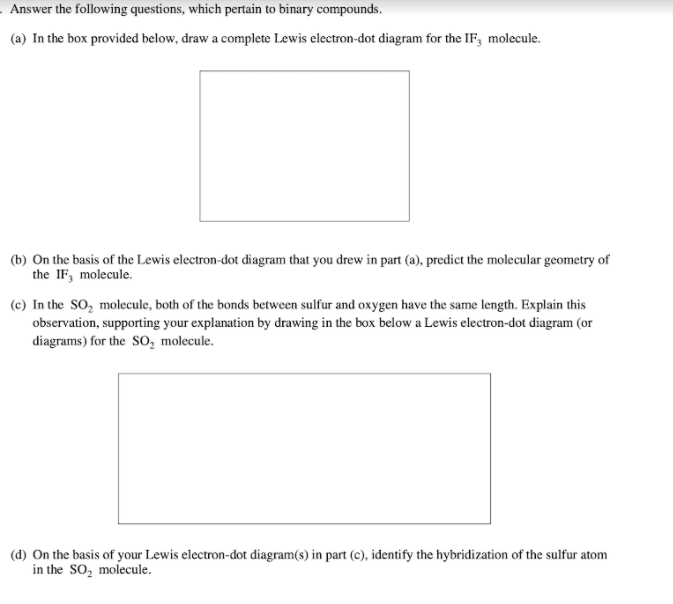 . Answer the following questions, which pertain to binary compounds.
(a) In the box provided below, draw a complete Lewis electron-dot diagram for the IF, molecule.
(b) On the basis of the Lewis electron-dot diagram that you drew in part (a), predict the molecular geometry of
the IF, molecule.
(c) In the SO, molecule, both of the bonds between sulfur and oxygen have the same length. Explain this
observation, supporting your explanation by drawing in the box below a Lewis electron-dot diagram (or
diagrams) for the SO, molecule.
(d) On the basis of your Lewis electron-dot diagram(s) in part (c), identify the hybridization of the sulfur atom
in the SO, molecule.
