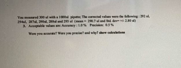 You measured 300 ul with a 1000ul pipette; The corrected values were the following : 292 ul,
294ul, 287ul, 290ul, 288ul and 293 ul (mean- 290.7 ul and Std. dev + 280 ul)
3. Acceptable values are: Accuracy : 1.0% Precision: 0.5 %
Were you accurate? Were you precise? and why? show cakulations
