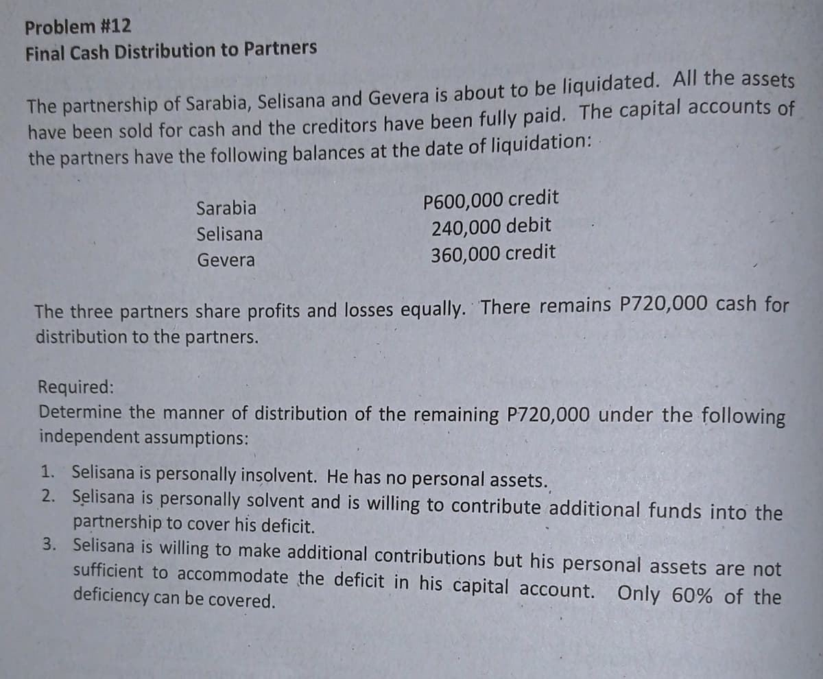 Problem #12
Final Cash Distribution to Partners
The partnership of Sarabia, Selisana and Gevera is about to be liquidated. All the assets
have been sold for cash and the creditors have been fully paid. The capital accounts of
the partners have the following balances at the date of liquidation:
P600,000 credit
240,000 debit
360,000 credit
Sarabia
Selisana
Gevera
The three partners share profits and losses equally. There remains P720,000 cash for
distribution to the partners.
Required:
Determine the manner of distribution of the remaining P720,000 under the following
independent assumptions:
1. Selisana is personally insolvent. He has no personal assets.
2. Selisana is personally solvent and is willing to contribute additional funds into the
partnership to cover his deficit.
3. Selisana is willing to make additional contributions but his personal assets are not
sufficient to accommodate the deficit in his capital account. Only 60% of the
deficiency can be covered.
