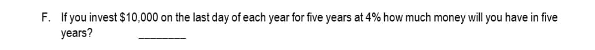 F. If you invest $10,000 on the last day of each year for five years at 4% how much money will you have in five
years?
