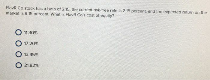 FlavR Co stock has a beta of 2.15, the current risk-free rate is 2.15 percent, and the expected return on the
market is 9.15 percent. What is FlavR Co's cost of equity?
O 11.30%
O 17.20%
O 13.45%
O 21.82%
