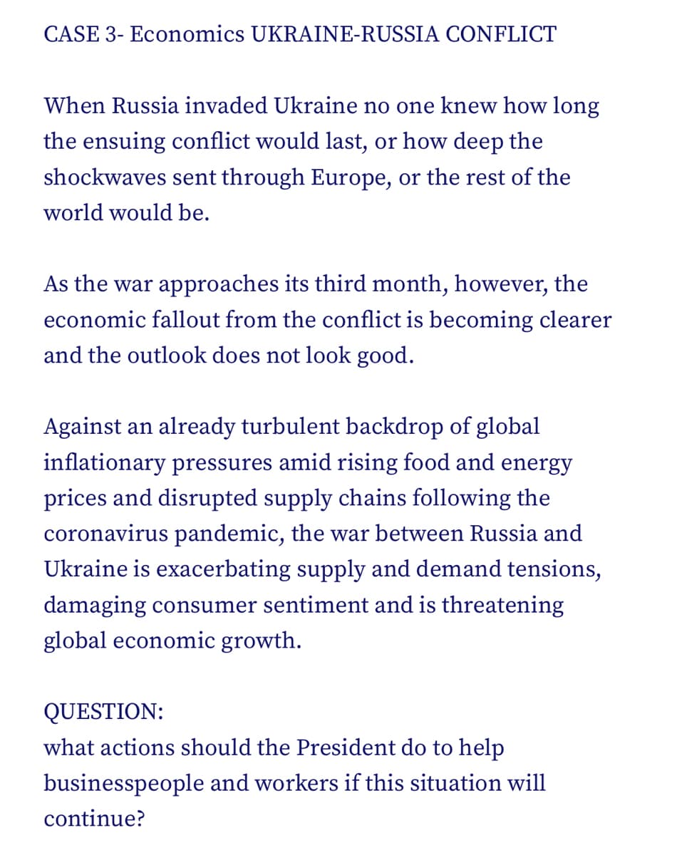 CASE 3- Economics UKRAINE-RUSSIA CONFLICT
When Russia invaded Ukraine no one knew how long
the ensuing conflict would last, or how deep the
shockwaves sent through Europe, or the rest of the
world would be.
As the war approaches its third month, however, the
economic fallout from the conflict is becoming clearer
and the outlook does not look good.
Against an already turbulent backdrop of global
inflationary pressures amid rising food and energy
prices and disrupted supply chains following the
coronavirus pandemic, the war between Russia and
Ukraine is exacerbating supply and demand tensions,
damaging consumer sentiment and is threatening
global economic growth.
QUESTION:
what actions should the President do to help
businesspeople and workers if this situation will
continue?
