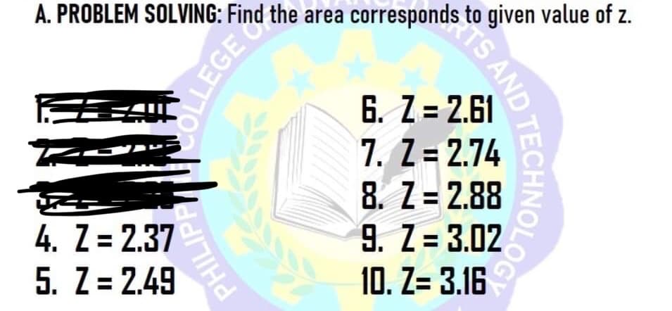 A. PROBLEM SOLVING: Find the area corresponds to given value of z.
6. Z = 2.61
7. Z = 2.74
8. Z = 2.88
9. Z = 3.02
10. Z= 3.16
4. Z = 2.37
5. Z = 2.49
TS AND TECHNOLOG
OLLEGE
PHILIPP
