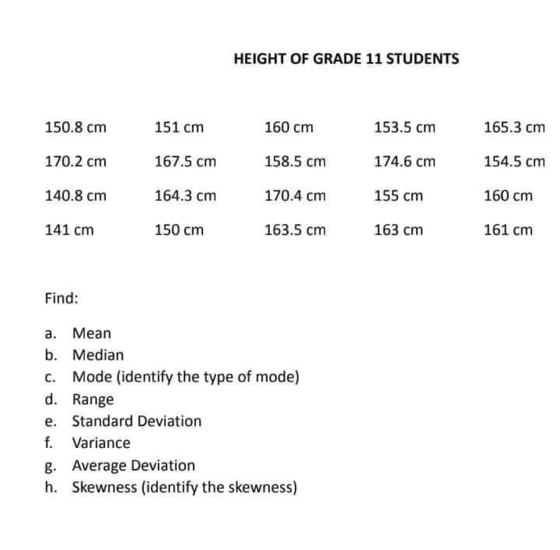 HEIGHT OF GRADE 11 STUDENTS
150.8 cm
151 сm
160 cm
153.5 cm
165.3 cm
170.2 cm
167.5 cm
158.5 cm
174.6 cm
154.5 cm
140.8 cm
164.3 cm
170.4 cm
155 cm
160 cm
141 cm
150ст
163.5 cm
163 cm
161 cm
Find:
a.
Mean
b. Median
c. Mode (identify the type of mode)
d. Range
e. Standard Deviation
f. Variance
g. Average Deviation
h. Skewness (identify the skewness)
