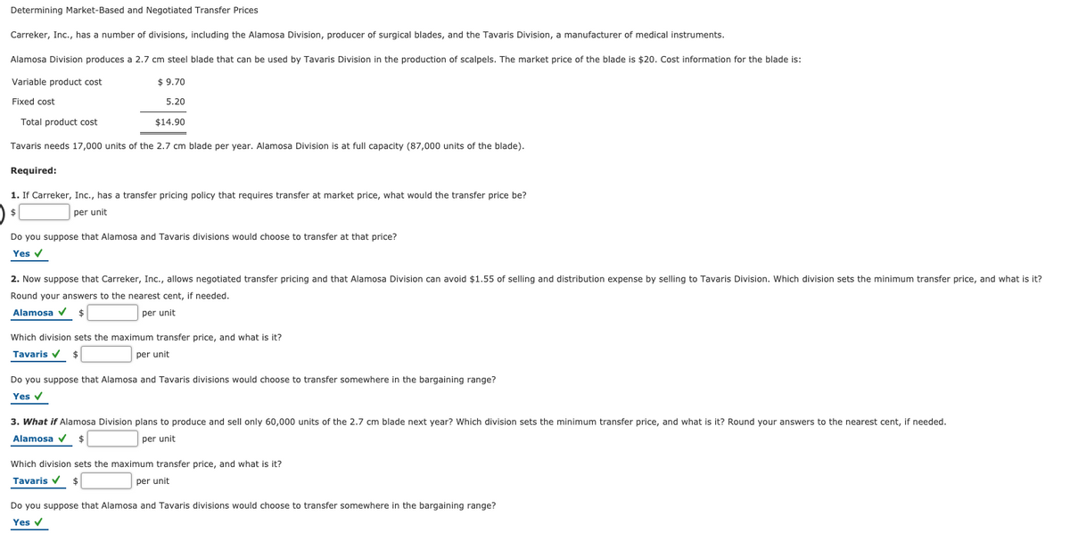 Determining Market-Based and Negotiated Transfer Prices
Carreker, Inc., has
number of divisions, including the Alamosa Division, producer of surgical blades, and the Tavaris Division, a manufacturer of medical instruments.
Alamosa Division produces a 2.7 cm steel blade that can be used by Tavaris Division in the production of scalpels. The market price of the blade is $20. Cost information for the blade is:
Variable product cost
$ 9.70
Fixed cost
5.20
Total product cost
$14.90
Tavaris needs 17,000 units of the 2.7 cm blade per year. Alamosa Division is at full capacity (87,000 units of the blade).
Required:
1. If Carreker, Inc., has a transfer pricing policy that requires transfer at market price, what would the transfer price be?
24
per unit
Do you suppose that Alamosa and Tavaris divisions would choose to transfer at that price?
Yes v
2. Now suppose that Carreker, Inc., allows negotiated transfer pricing and that Alamosa Division can avoid $1.55 of selling and distribution expense by selling to Tavaris Division. Which division sets the minimum transfer price, and what is it?
Round your answers to the nearest cent, if needed.
Alamosa v
per unit
Which division sets the maximum transfer price, and what is it?
Tavaris v
per unit
Do you suppose that Alamosa and Tavaris divisions would choose to transfer somewhere in the bargaining range?
Yes v
3. What if Alamosa Division plans to produce and sell only 60,000 units of the 2.7 cm blade next year? Which division sets the minimum transfer price, and what is it? Round your answers to the nearest cent, if needed.
Alamosa v $
per unit
Which division sets the maximum transfer price, and what is it?
Tavaris v
per unit
Do you suppose that Alamosa and Tavaris divisions would choose to transfer somewhere in the bargaining range?
Yes v

