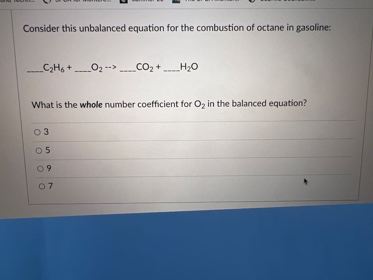 Consider this unbalanced equation for the combustion of octane in gasoline:
-_-_C₂H6 +
0 3
What is the whole number coefficient for O₂ in the balanced equation?
05
09
0₂ -->
07
CO2 + ____H2O