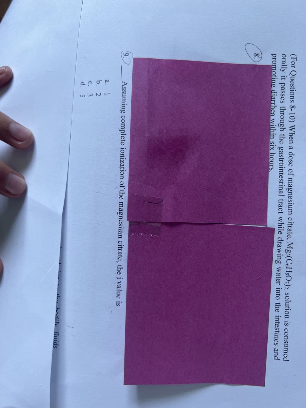 (For Questions 8-10) When a dose of magnesium citrate, Mg3(C6H5O7)2, solution is consumed
orally it passes through the gastrointestinal tract while drawing water into the intestines and
promoting diarrhea within six hours.
8.
9.
Assuming complete ionization of the magnesium citrate, the i value is
a.
1
b. 2
c. 3
d. 5
the bodily fluids