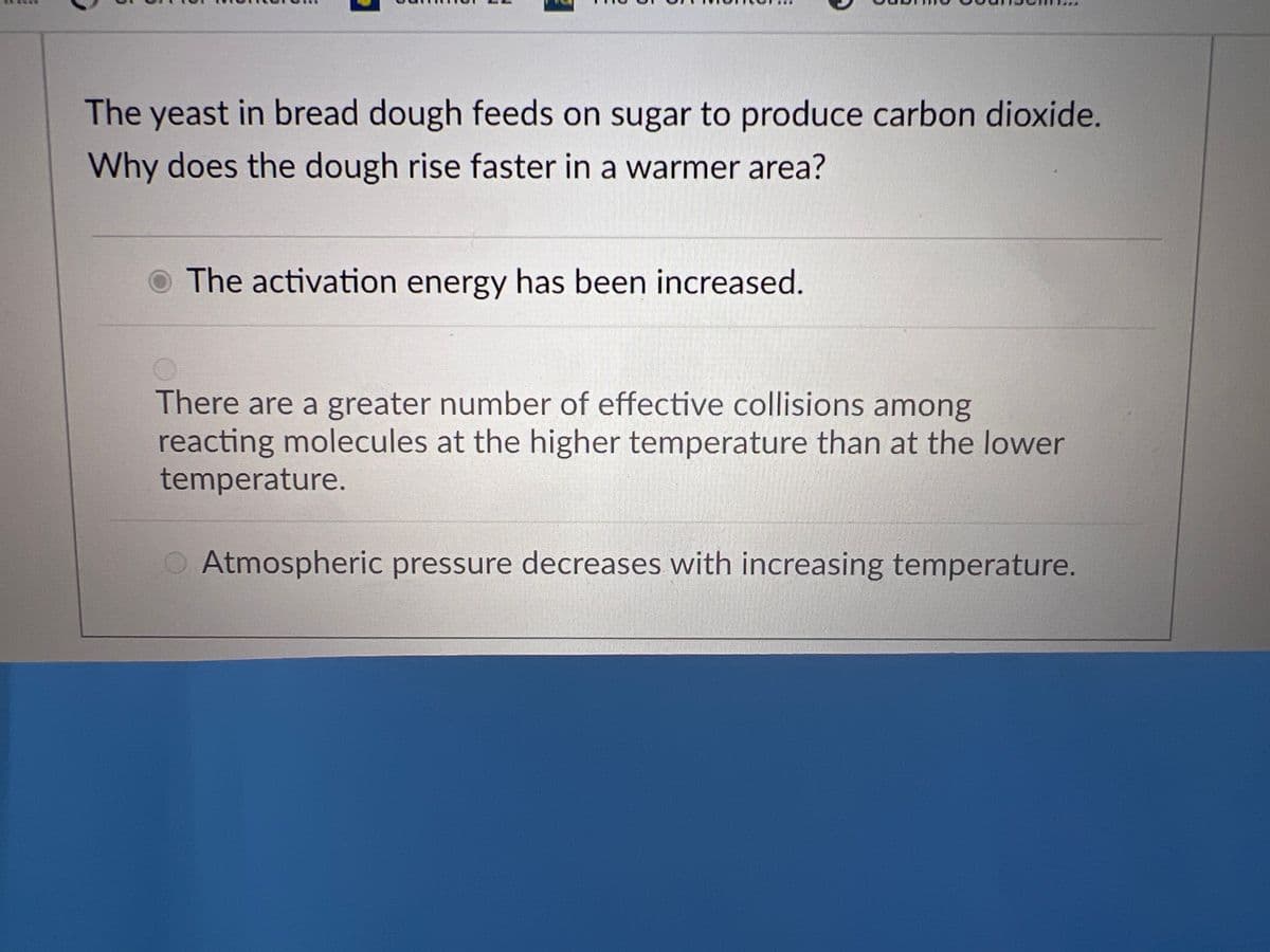 The yeast in bread dough feeds on sugar to produce carbon dioxide.
Why does the dough rise faster in a warmer area?
O The activation energy has been increased.
O
There are a greater number of effective collisions among
reacting molecules at the higher temperature than at the lower
temperature.
O Atmospheric pressure decreases with increasing temperature.