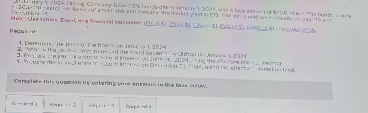 January 1, 2024, Bishop Company issued 8% bonds dated January 1, 2024, with a face amount of $20.6 million. The bonds mature
in 2033 (10 years). For bonds of similar risk and maturity, the market yield is 10%. Interest is paid semiannually on June 30 and
December 31.
Note: Use tables, Excel, or a financial calculator. (FV of $1, PV of $1, FVA of $1, PVA of $1, FVAD of $1 and PVAD of $1)
Required:
1. Determine the price of the bonds on January 1, 2024.
2. Prepare the journal entry to record the bond issuance by Bishop on January 1, 2024.
3. Prepare the journal entry to record interest on June 30, 2024, using the effective interest method.
4. Prepare the journal entry to record interest on December 31, 2024, using the effective interest method.
Complete this question by entering your answers in the tabs below.
Required 1
Required 2
Required 3
Required 4