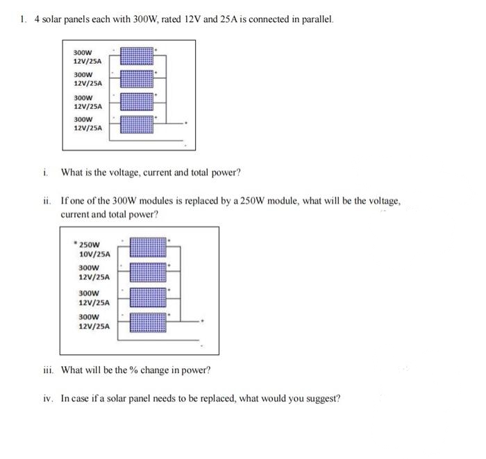 1. 4 solar panels each with 300W, rated 12V and 25A is connected in parallel.
300w
12V/25A
300w
12V/25A
300w
12V/25A
300w
12V/25A
i.
What is the voltage, current and total power?
ii. If one of the 300W modules is replaced by a 250W module, what will be the voltage,
current and total power?
* 250w
10V/25A
300w
12V/25A
300w
12V/25A
300w
12V/25A
iii. What will be the % change in power?
iv. In case if a solar panel needs to be replaced, what would you suggest?
