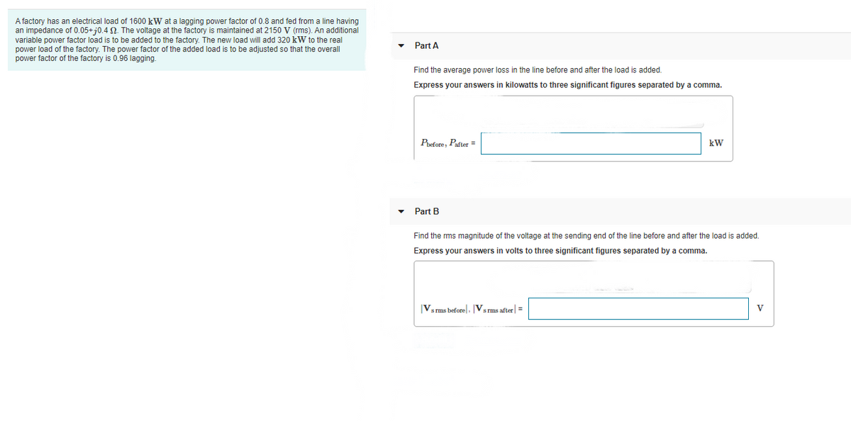 A factory has an electrical load of 1600 kW at a lagging power factor of 0.8 and fed from a line having
an impedance of 0.05+j0.4 N. The voltage at the factory is maintained at 2150 V (rms). An additional
variable power factor load is to be added to the factory. The new load will add 320 kW to the real
power load of the factory. The power factor of the added load is to be adjusted so that the overall
power factor of the factory is 0.96 lagging.
Part A
Find the average power loss in the line before and after the load is added.
Express your answers in kilowatts to three significant figures separated by a comma.
Pvefore, Pafter =
kW
Part B
Find the rms magnitude of the voltage at the sending end of the line before and after the load is added.
Express your answers in volts to three significant figures separated by a comma.
Vsrms before, Vsrms after =
V
