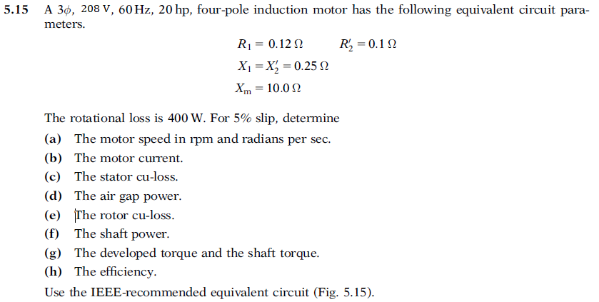 5.15 A 36, 208 V, 60 Hz, 20 hp, four-pole induction motor has the following equivalent circuit para-
meters.
R1 = 0.12 2
R, = 0.1 2
X1 = X = 0.25 2
Xm = 10.0 2
The rotational loss is 400 W. For 5% slip, determine
(a) The motor speed in rpm and radians per sec.
(b) The motor current.
(c) The stator cu-loss.
(d) The air gap power.
(e) The rotor cu-loss.
(f) The shaft power.
(g) The developed torque and the shaft torque.
(h) The efficiency.
Use the IEEE-recommended equivalent circuit (Fig. 5.15).
